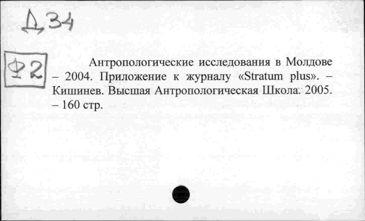 ﻿№
-K Q	Антропологические исследования в Молдове
-	2004. Приложение к журналу «Stratum plus». -Кишинев. Высшая Антропологическая Школа. 2005.
-	160 стр.